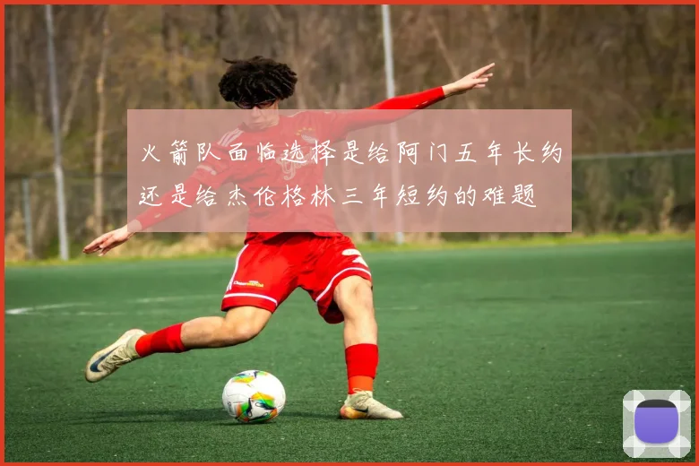 火箭队面临选择是给阿门五年长约还是给杰伦格林三年短约的难题