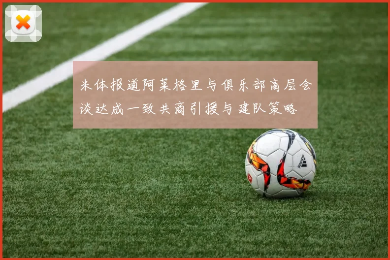 米体报道阿莱格里与俱乐部高层会谈达成一致共商引援与建队策略