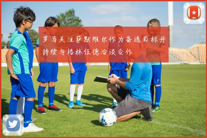 罗马关注萨默维尔作为备选目标并持续与格林伍德洽谈合作