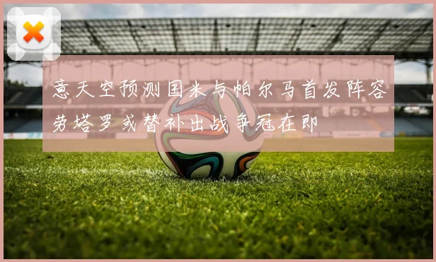 意天空预测国米与帕尔马首发阵容劳塔罗或替补出战争冠在即