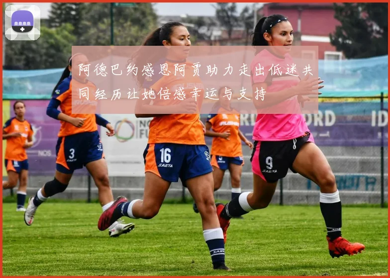 阿德巴约感恩阿贾助力走出低迷共同经历让她倍感幸运与支持