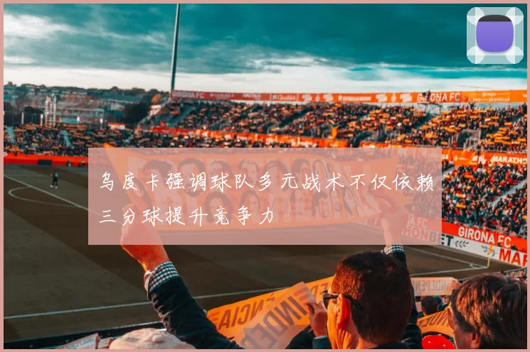 乌度卡强调球队多元战术不仅依赖三分球提升竞争力
